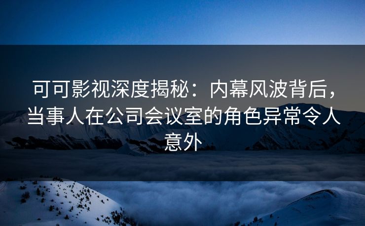 可可影视深度揭秘：内幕风波背后，当事人在公司会议室的角色异常令人意外