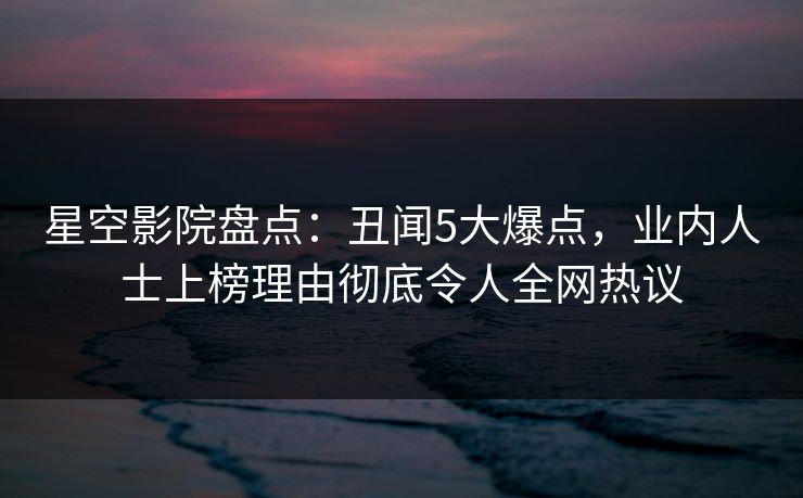 星空影院盘点：丑闻5大爆点，业内人士上榜理由彻底令人全网热议
