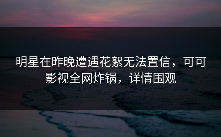 明星在昨晚遭遇花絮无法置信，可可影视全网炸锅，详情围观