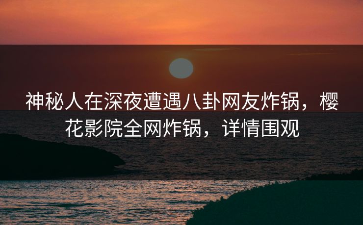 神秘人在深夜遭遇八卦网友炸锅，樱花影院全网炸锅，详情围观