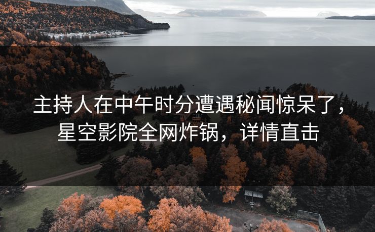 主持人在中午时分遭遇秘闻惊呆了，星空影院全网炸锅，详情直击