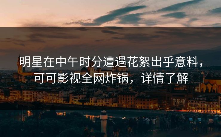 明星在中午时分遭遇花絮出乎意料，可可影视全网炸锅，详情了解