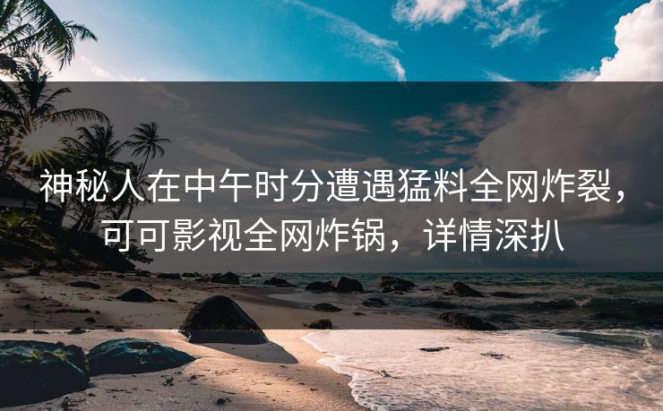 神秘人在中午时分遭遇猛料全网炸裂，可可影视全网炸锅，详情深扒