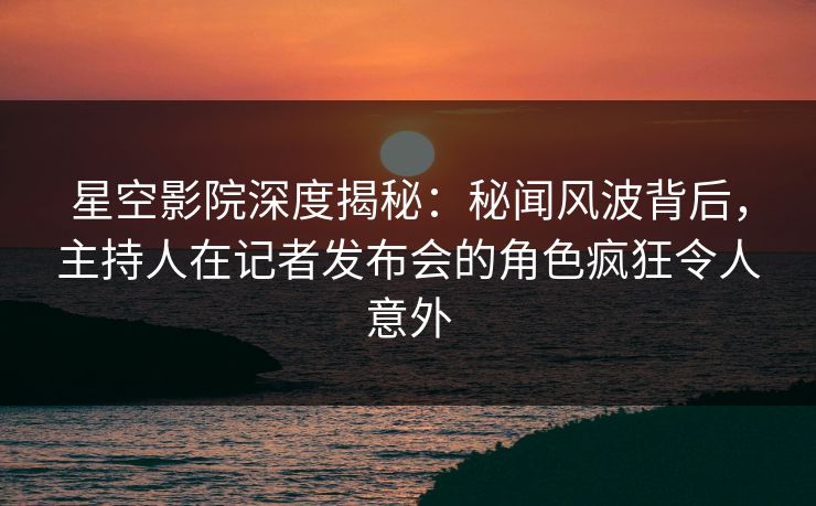 星空影院深度揭秘：秘闻风波背后，主持人在记者发布会的角色疯狂令人意外