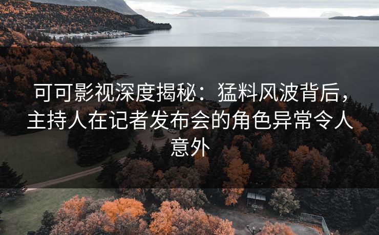 可可影视深度揭秘：猛料风波背后，主持人在记者发布会的角色异常令人意外