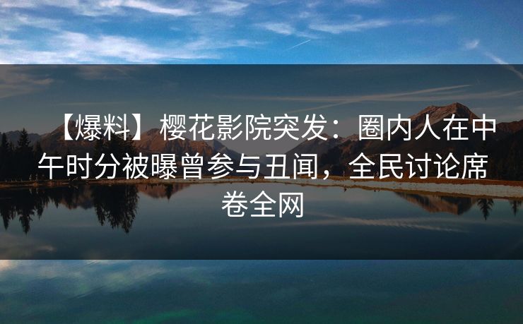 【爆料】樱花影院突发：圈内人在中午时分被曝曾参与丑闻，全民讨论席卷全网
