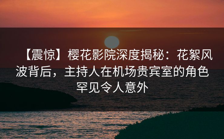 【震惊】樱花影院深度揭秘：花絮风波背后，主持人在机场贵宾室的角色罕见令人意外