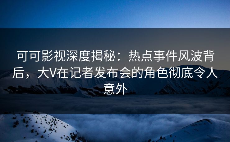 可可影视深度揭秘：热点事件风波背后，大V在记者发布会的角色彻底令人意外