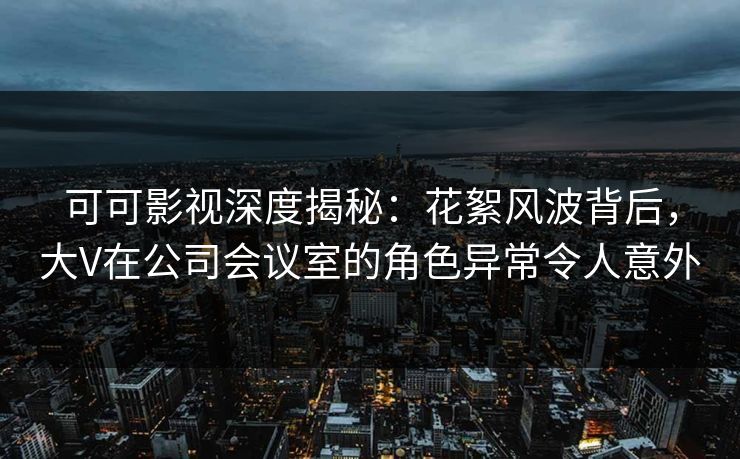 可可影视深度揭秘：花絮风波背后，大V在公司会议室的角色异常令人意外