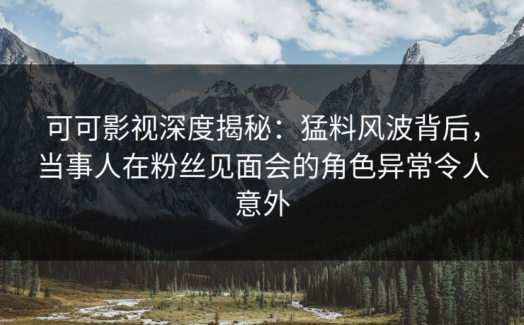 可可影视深度揭秘：猛料风波背后，当事人在粉丝见面会的角色异常令人意外