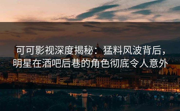 可可影视深度揭秘：猛料风波背后，明星在酒吧后巷的角色彻底令人意外