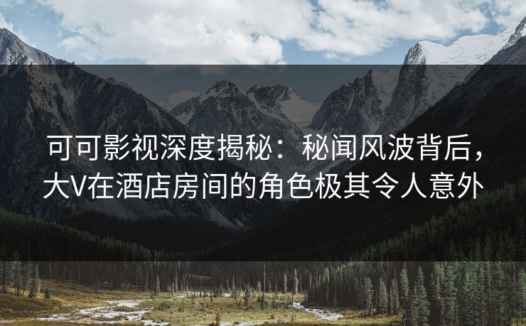 可可影视深度揭秘：秘闻风波背后，大V在酒店房间的角色极其令人意外