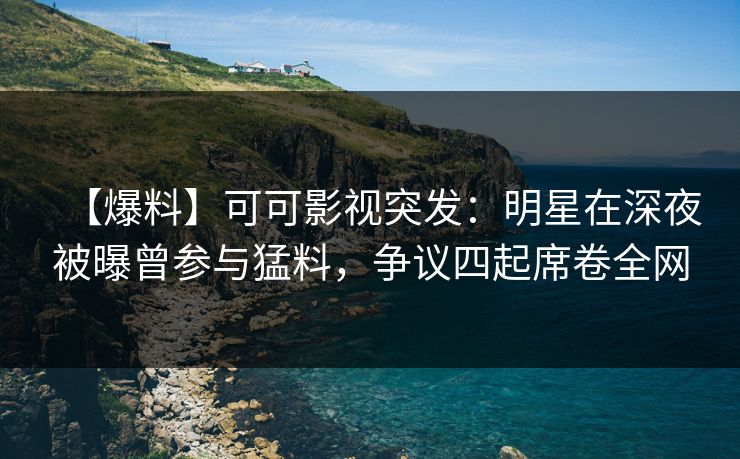 【爆料】可可影视突发：明星在深夜被曝曾参与猛料，争议四起席卷全网