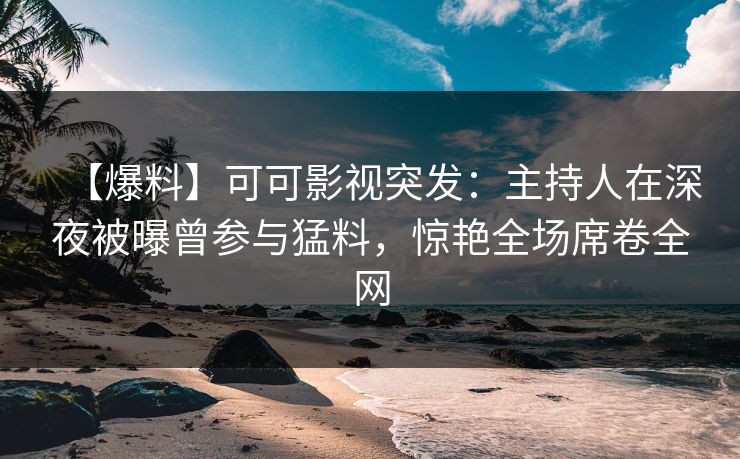 【爆料】可可影视突发：主持人在深夜被曝曾参与猛料，惊艳全场席卷全网
