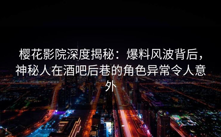 樱花影院深度揭秘：爆料风波背后，神秘人在酒吧后巷的角色异常令人意外