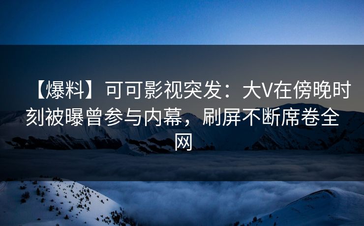 【爆料】可可影视突发：大V在傍晚时刻被曝曾参与内幕，刷屏不断席卷全网