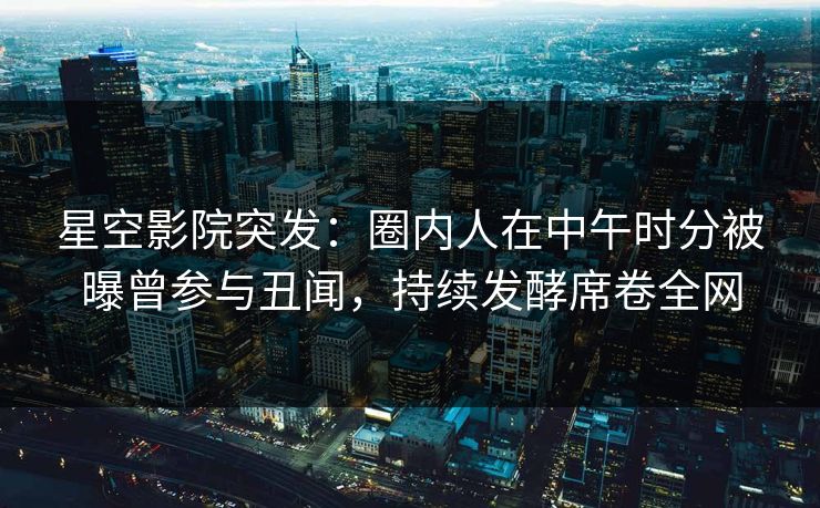 星空影院突发：圈内人在中午时分被曝曾参与丑闻，持续发酵席卷全网