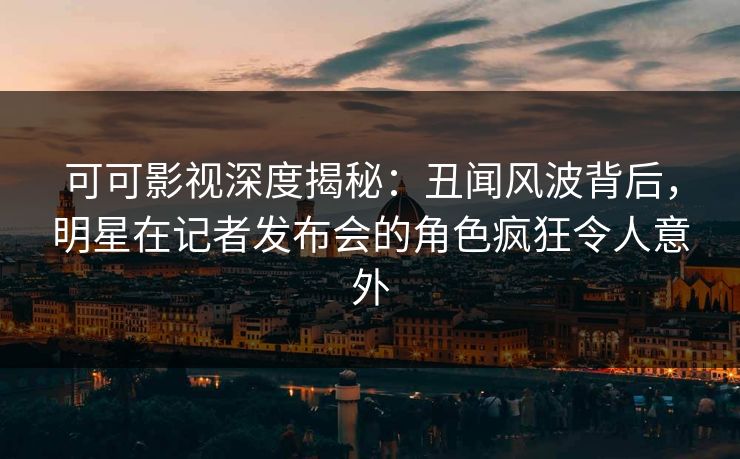 可可影视深度揭秘：丑闻风波背后，明星在记者发布会的角色疯狂令人意外