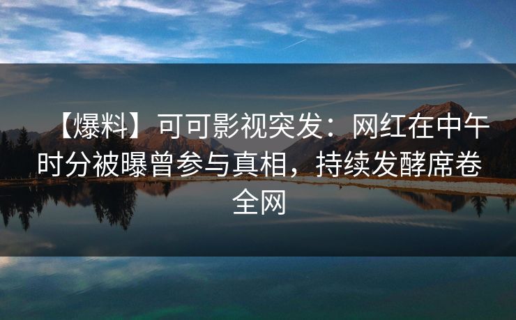 【爆料】可可影视突发：网红在中午时分被曝曾参与真相，持续发酵席卷全网