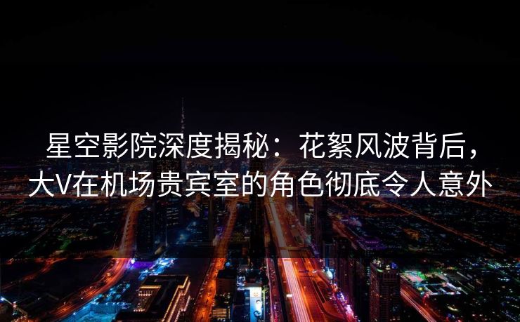 星空影院深度揭秘：花絮风波背后，大V在机场贵宾室的角色彻底令人意外