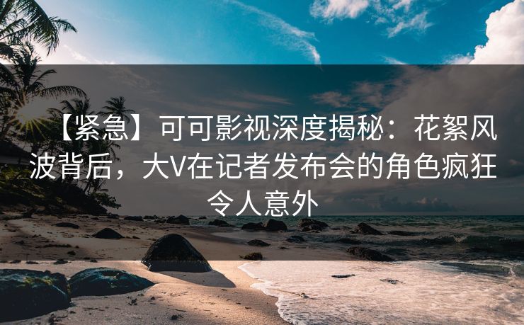 【紧急】可可影视深度揭秘：花絮风波背后，大V在记者发布会的角色疯狂令人意外