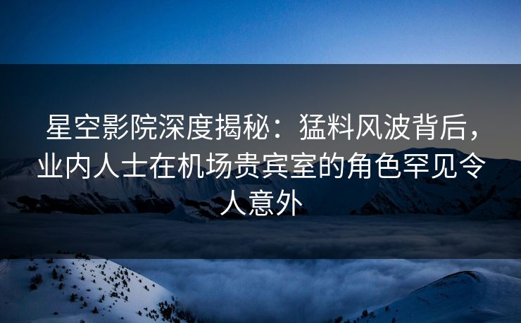 星空影院深度揭秘：猛料风波背后，业内人士在机场贵宾室的角色罕见令人意外