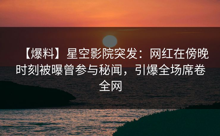 【爆料】星空影院突发：网红在傍晚时刻被曝曾参与秘闻，引爆全场席卷全网