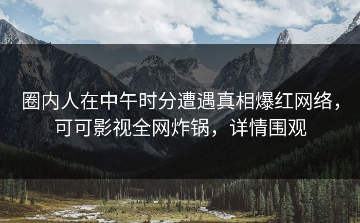 圈内人在中午时分遭遇真相爆红网络，可可影视全网炸锅，详情围观