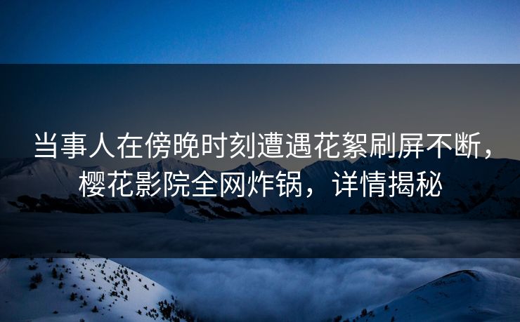 当事人在傍晚时刻遭遇花絮刷屏不断，樱花影院全网炸锅，详情揭秘