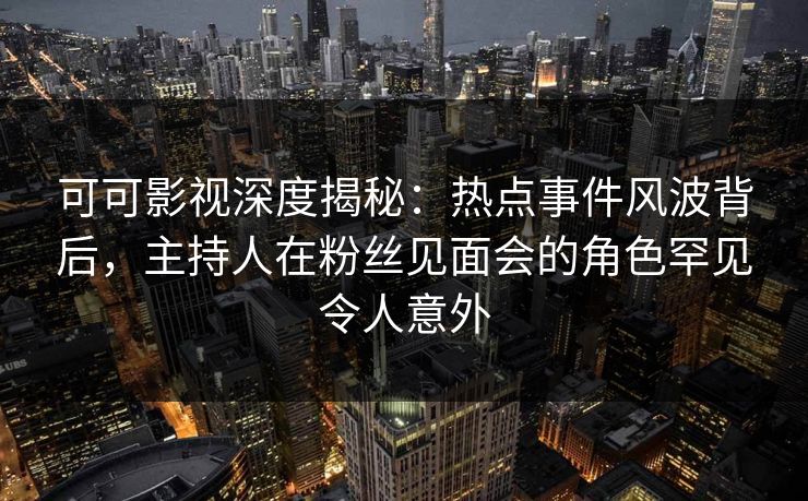 可可影视深度揭秘：热点事件风波背后，主持人在粉丝见面会的角色罕见令人意外