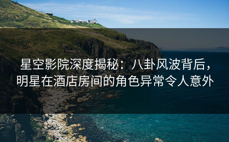 星空影院深度揭秘：八卦风波背后，明星在酒店房间的角色异常令人意外