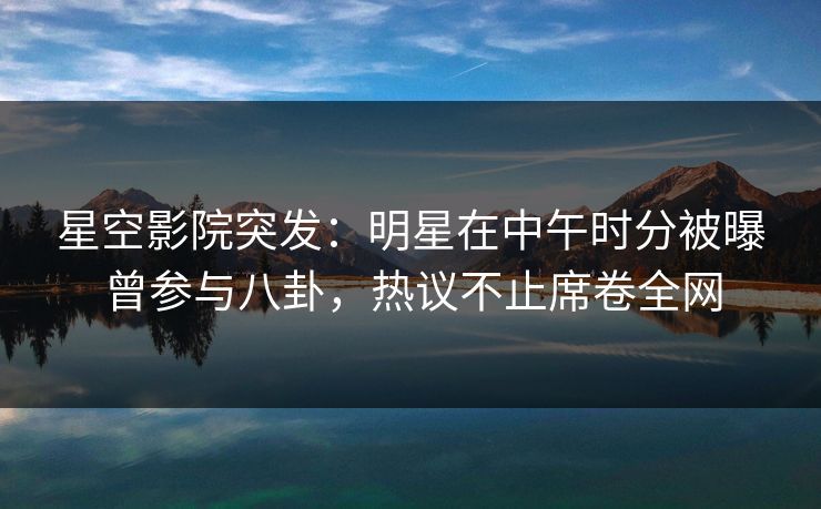星空影院突发：明星在中午时分被曝曾参与八卦，热议不止席卷全网