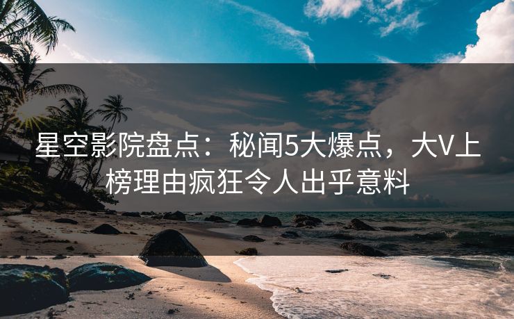 星空影院盘点：秘闻5大爆点，大V上榜理由疯狂令人出乎意料