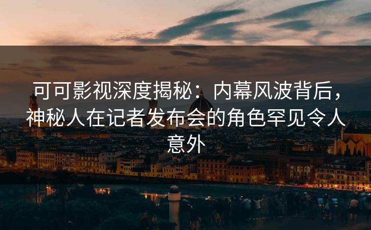 可可影视深度揭秘：内幕风波背后，神秘人在记者发布会的角色罕见令人意外