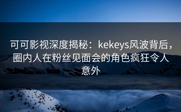 可可影视深度揭秘：kekeys风波背后，圈内人在粉丝见面会的角色疯狂令人意外