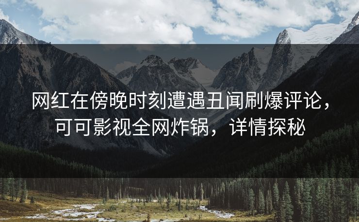 网红在傍晚时刻遭遇丑闻刷爆评论，可可影视全网炸锅，详情探秘