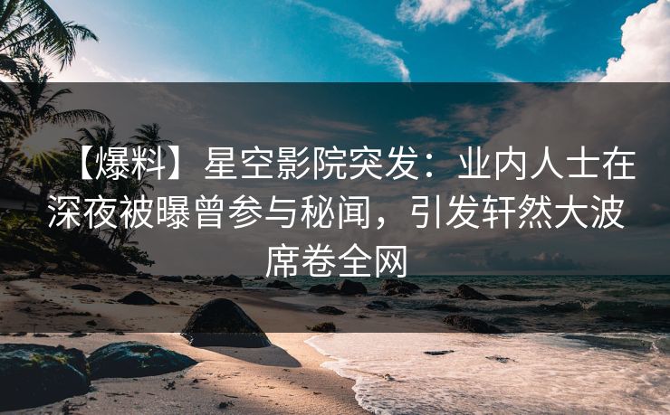 【爆料】星空影院突发：业内人士在深夜被曝曾参与秘闻，引发轩然大波席卷全网