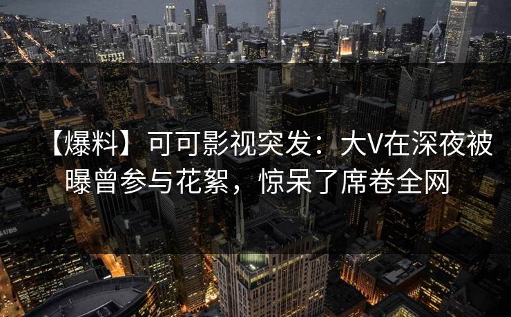 【爆料】可可影视突发：大V在深夜被曝曾参与花絮，惊呆了席卷全网