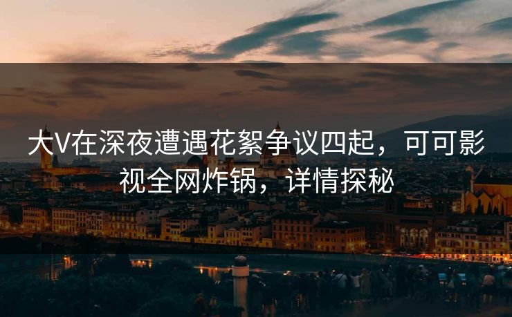 大V在深夜遭遇花絮争议四起，可可影视全网炸锅，详情探秘