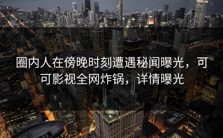 圈内人在傍晚时刻遭遇秘闻曝光，可可影视全网炸锅，详情曝光