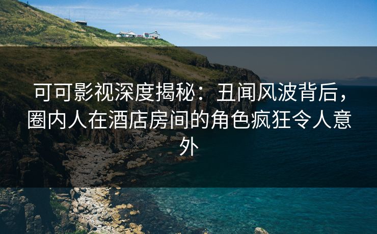 可可影视深度揭秘：丑闻风波背后，圈内人在酒店房间的角色疯狂令人意外