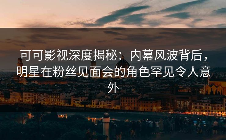 可可影视深度揭秘：内幕风波背后，明星在粉丝见面会的角色罕见令人意外