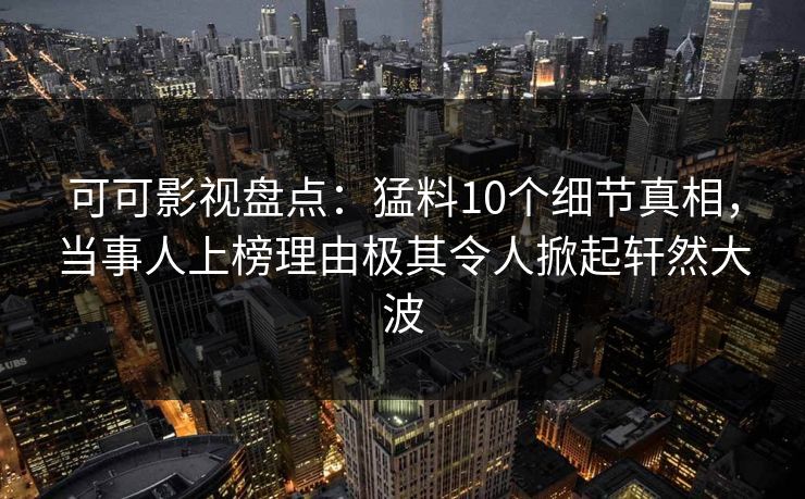 可可影视盘点：猛料10个细节真相，当事人上榜理由极其令人掀起轩然大波