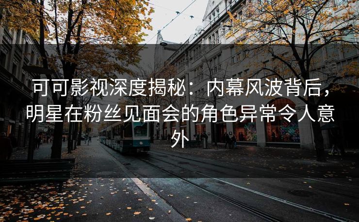 可可影视深度揭秘：内幕风波背后，明星在粉丝见面会的角色异常令人意外