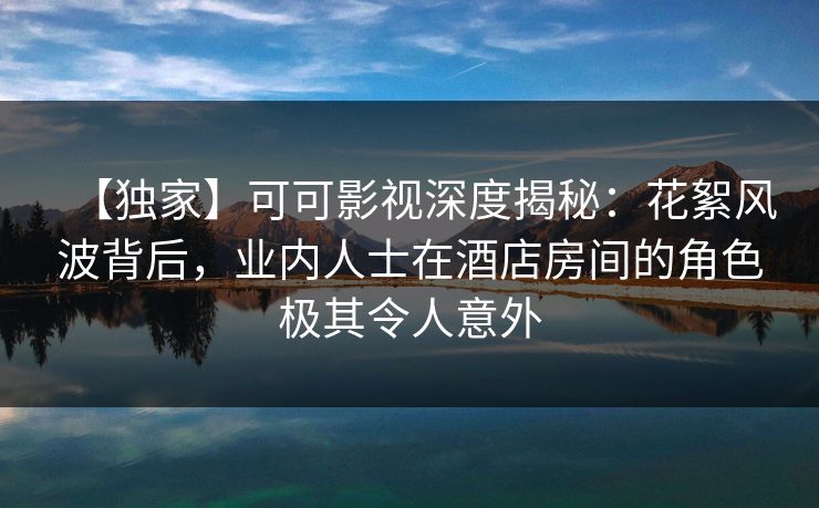 【独家】可可影视深度揭秘：花絮风波背后，业内人士在酒店房间的角色极其令人意外