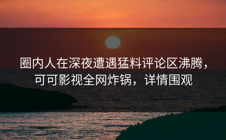 圈内人在深夜遭遇猛料评论区沸腾，可可影视全网炸锅，详情围观