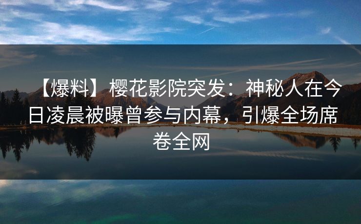 【爆料】樱花影院突发：神秘人在今日凌晨被曝曾参与内幕，引爆全场席卷全网