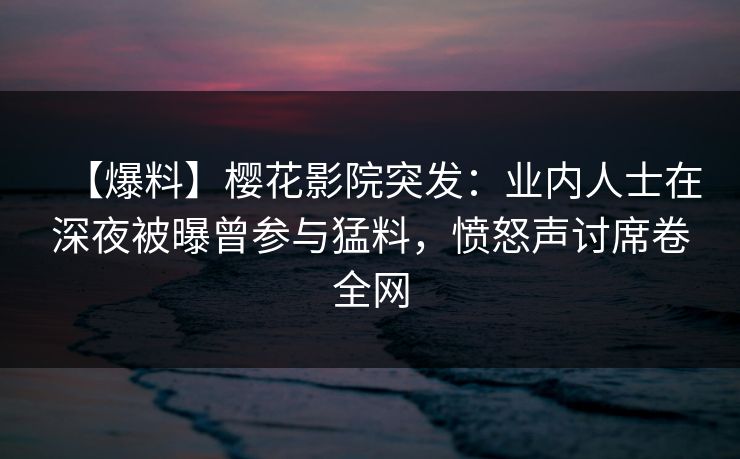 【爆料】樱花影院突发：业内人士在深夜被曝曾参与猛料，愤怒声讨席卷全网