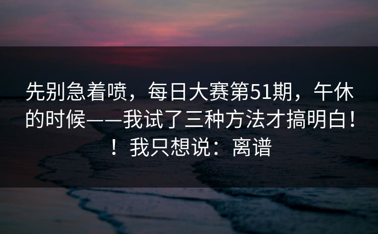 先别急着喷，每日大赛第51期，午休的时候——我试了三种方法才搞明白！！我只想说：离谱