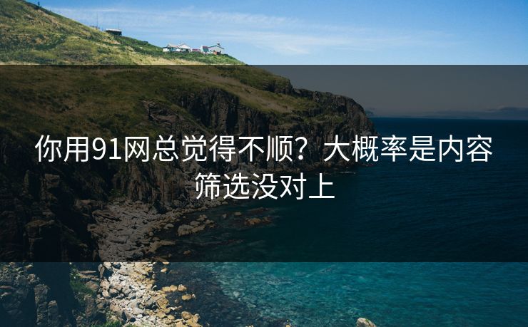 你用91网总觉得不顺？大概率是内容筛选没对上